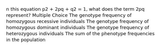 n this equation p2 + 2pq + q2 = 1, what does the term 2pq represent? Multiple Choice The genotype frequency of homozygous recessive individuals The genotype frequency of homozygous dominant individuals The genotype frequency of heterozygous individuals The sum of the phenotype frequencies in the population