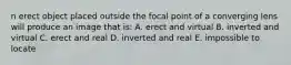 n erect object placed outside the focal point of a converging lens will produce an image that is: A. erect and virtual B. inverted and virtual C. erect and real D. inverted and real E. impossible to locate