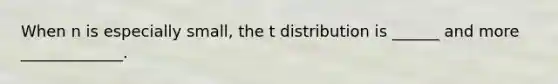 When n is especially small, the t distribution is ______ and more _____________.