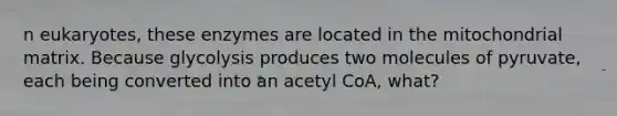 n eukaryotes, these enzymes are located in the mitochondrial matrix. Because glycolysis produces two molecules of pyruvate, each being converted into an acetyl CoA, what?