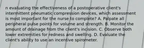 n evaluating the effectiveness of a postoperative client's intermittent pneumatic compression devices, which assessment is most important for the nurse to complete? A. Palpate all peripheral pulse points for volume and strength. B. Monitor the amount of drainage from the client's incision. C. Observe both lower extremities for redness and swelling. D. Evaluate the client's ability to use an incentive spirometer.