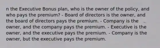 n the Executive Bonus plan, who is the owner of the policy, and who pays the premium? - Board of directors is the owner, and the board of directors pays the premium. - Company is the owner, and the company pays the premium. - Executive is the owner, and the executive pays the premium. - Company is the owner, but the executive pays the premium.