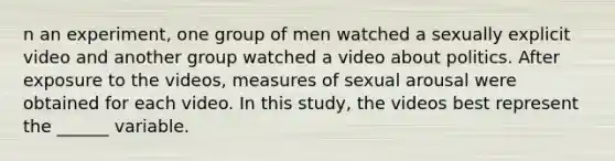 n an experiment, one group of men watched a sexually explicit video and another group watched a video about politics. After exposure to the videos, measures of sexual arousal were obtained for each video. In this study, the videos best represent the ______ variable.