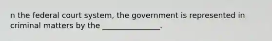 n the federal court system, the government is represented in criminal matters by the _______________.