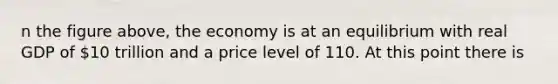 n the figure above, the economy is at an equilibrium with real GDP of 10 trillion and a price level of 110. At this point there is