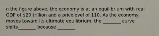 n the figure above, the economy is at an equilibrium with real GDP of 20 trillion and a pricelevel of 110. As the economy moves toward its ultimate equilibrium, the ________ curve shifts________ because ________.