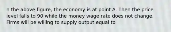 n the above figure, the economy is at point A. Then the price level falls to 90 while the money wage rate does not change. Firms will be willing to supply output equal to