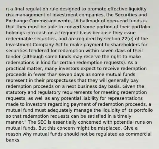 n a final regulation rule designed to promote effective liquidity risk management of investment companies, the Securities and Exchange Commission wrote, "A hallmark of open-end funds is that they must be able to convert some portion of their portfolio holdings into cash on a frequent basis because they issue redeemable securities, and are required by section 22(e) of the Investment Company Act to make payment to shareholders for securities tendered for redemption within seven days of their tender (although some funds may reserve the right to make redemptions in kind for certain redemption requests). As a practical matter, many investors expect to receive redemption proceeds in fewer than seven days as some mutual funds represent in their prospectuses that they will generally pay redemption proceeds on a next business day basis. Given the statutory and regulatory requirements for meeting redemption requests, as well as any potential liability for representations made to investors regarding payment of redemption proceeds, a mutual fund must adequately manage the liquidity of its portfolio so that redemption requests can be satisfied in a timely manner." The SEC is essentially concerned with potential runs on mutual funds. But this concern might be misplaced. Give a reason why mutual funds should not be regulated as commercial banks.