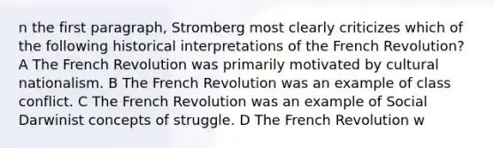 n the first paragraph, Stromberg most clearly criticizes which of the following historical interpretations of the French Revolution? A The French Revolution was primarily motivated by cultural nationalism. B The French Revolution was an example of class conflict. C The French Revolution was an example of Social Darwinist concepts of struggle. D The French Revolution w