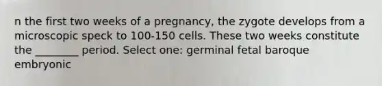 n the first two weeks of a pregnancy, the zygote develops from a microscopic speck to 100-150 cells. These two weeks constitute the ________ period. Select one: germinal fetal baroque embryonic