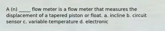 A (n) _____ flow meter is a flow meter that measures the displacement of a tapered piston or float. a. incline b. circuit sensor c. variable-temperature d. electronic