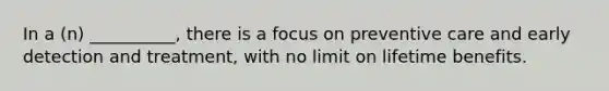 In a (n) __________, there is a focus on preventive care and early detection and treatment, with no limit on lifetime benefits.