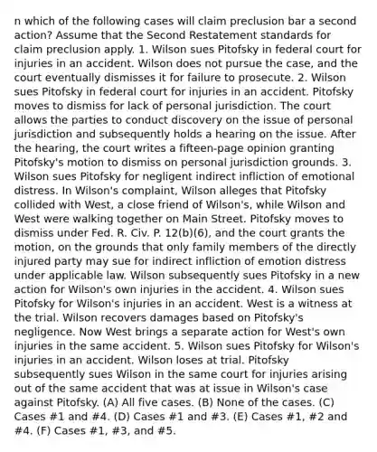 n which of the following cases will claim preclusion bar a second action? Assume that the Second Restatement standards for claim preclusion apply. 1. Wilson sues Pitofsky in federal court for injuries in an accident. Wilson does not pursue the case, and the court eventually dismisses it for failure to prosecute. 2. Wilson sues Pitofsky in federal court for injuries in an accident. Pitofsky moves to dismiss for lack of personal jurisdiction. The court allows the parties to conduct discovery on the issue of personal jurisdiction and subsequently holds a hearing on the issue. After the hearing, the court writes a fifteen-page opinion granting Pitofsky's motion to dismiss on personal jurisdiction grounds. 3. Wilson sues Pitofsky for negligent indirect infliction of emotional distress. In Wilson's complaint, Wilson alleges that Pitofsky collided with West, a close friend of Wilson's, while Wilson and West were walking together on Main Street. Pitofsky moves to dismiss under Fed. R. Civ. P. 12(b)(6), and the court grants the motion, on the grounds that only family members of the directly injured party may sue for indirect infliction of emotion distress under applicable law. Wilson subsequently sues Pitofsky in a new action for Wilson's own injuries in the accident. 4. Wilson sues Pitofsky for Wilson's injuries in an accident. West is a witness at the trial. Wilson recovers damages based on Pitofsky's negligence. Now West brings a separate action for West's own injuries in the same accident. 5. Wilson sues Pitofsky for Wilson's injuries in an accident. Wilson loses at trial. Pitofsky subsequently sues Wilson in the same court for injuries arising out of the same accident that was at issue in Wilson's case against Pitofsky. (A) All five cases. (B) None of the cases. (C) Cases #1 and #4. (D) Cases #1 and #3. (E) Cases #1, #2 and #4. (F) Cases #1, #3, and #5.