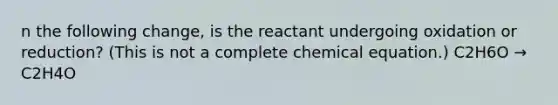 n the following change, is the reactant undergoing oxidation or reduction? (This is not a complete chemical equation.) C2H6O → C2H4O