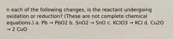 n each of the following changes, is the reactant undergoing oxidation or reduction? (These are not complete chemical equations.) a. Pb → PbO2 b. SnO2 → SnO c. KCIO3 → KCI d. Cu2O → 2 CuO