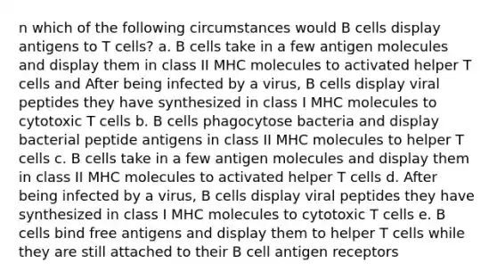 n which of the following circumstances would B cells display antigens to T cells? a. B cells take in a few antigen molecules and display them in class II MHC molecules to activated helper T cells and After being infected by a virus, B cells display viral peptides they have synthesized in class I MHC molecules to cytotoxic T cells b. B cells phagocytose bacteria and display bacterial peptide antigens in class II MHC molecules to helper T cells c. B cells take in a few antigen molecules and display them in class II MHC molecules to activated helper T cells d. After being infected by a virus, B cells display viral peptides they have synthesized in class I MHC molecules to cytotoxic T cells e. B cells bind free antigens and display them to helper T cells while they are still attached to their B cell antigen receptors