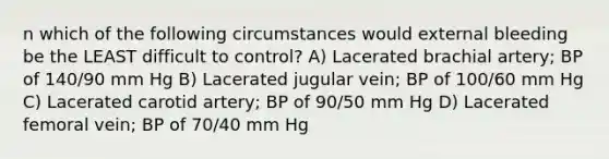 n which of the following circumstances would external bleeding be the LEAST difficult to control? A) Lacerated brachial artery; BP of 140/90 mm Hg B) Lacerated jugular vein; BP of 100/60 mm Hg C) Lacerated carotid artery; BP of 90/50 mm Hg D) Lacerated femoral vein; BP of 70/40 mm Hg