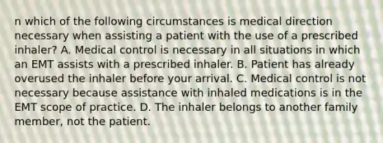 n which of the following circumstances is medical direction necessary when assisting a patient with the use of a prescribed​ inhaler? A. Medical control is necessary in all situations in which an EMT assists with a prescribed inhaler. B. Patient has already overused the inhaler before your arrival. C. Medical control is not necessary because assistance with inhaled medications is in the EMT scope of practice. D. The inhaler belongs to another family​ member, not the patient.