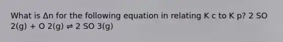 What is Δn for the following equation in relating K c to K p? 2 SO 2(g) + O 2(g) ⇌ 2 SO 3(g)