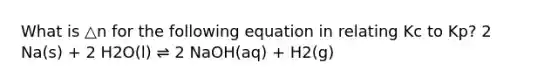 What is △n for the following equation in relating Kc to Kp? 2 Na(s) + 2 H2O(l) ⇌ 2 NaOH(aq) + H2(g)