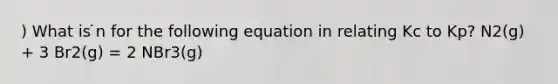 ) What is ̇n for the following equation in relating Kc to Kp? N2(g) + 3 Br2(g) = 2 NBr3(g)