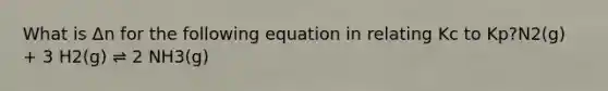 What is Δn for the following equation in relating Kc to Kp?N2(g) + 3 H2(g) ⇌ 2 NH3(g)