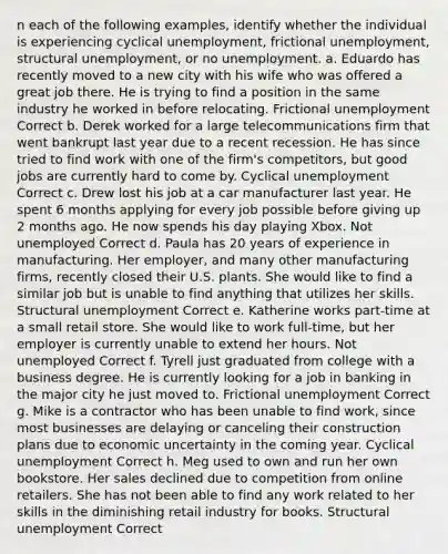 n each of the following examples, identify whether the individual is experiencing cyclical unemployment, frictional unemployment, structural unemployment, or no unemployment. a. Eduardo has recently moved to a new city with his wife who was offered a great job there. He is trying to find a position in the same industry he worked in before relocating. Frictional unemployment Correct b. Derek worked for a large telecommunications firm that went bankrupt last year due to a recent recession. He has since tried to find work with one of the firm's competitors, but good jobs are currently hard to come by. Cyclical unemployment Correct c. Drew lost his job at a car manufacturer last year. He spent 6 months applying for every job possible before giving up 2 months ago. He now spends his day playing Xbox. Not unemployed Correct d. Paula has 20 years of experience in manufacturing. Her employer, and many other manufacturing firms, recently closed their U.S. plants. She would like to find a similar job but is unable to find anything that utilizes her skills. Structural unemployment Correct e. Katherine works part-time at a small retail store. She would like to work full-time, but her employer is currently unable to extend her hours. Not unemployed Correct f. Tyrell just graduated from college with a business degree. He is currently looking for a job in banking in the major city he just moved to. Frictional unemployment Correct g. Mike is a contractor who has been unable to find work, since most businesses are delaying or canceling their construction plans due to economic uncertainty in the coming year. Cyclical unemployment Correct h. Meg used to own and run her own bookstore. Her sales declined due to competition from online retailers. She has not been able to find any work related to her skills in the diminishing retail industry for books. Structural unemployment Correct