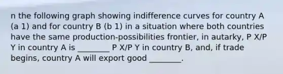 n the following graph showing indifference curves for country A (a 1) and for country B (b 1) in a situation where both countries have the same production-possibilities frontier, in autarky, P X/P Y in country A is ________ P X/P Y in country B, and, if trade begins, country A will export good ________.