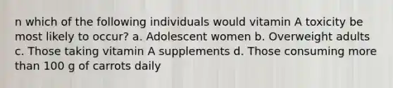 n which of the following individuals would vitamin A toxicity be most likely to occur? a. Adolescent women b. Overweight adults c. Those taking vitamin A supplements d. Those consuming more than 100 g of carrots daily