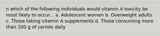 n which of the following individuals would vitamin A toxicity be most likely to occur... a. Adolescent women b. Overweight adults c. Those taking vitamin A supplements d. Those consuming more than 100 g of carrots daily