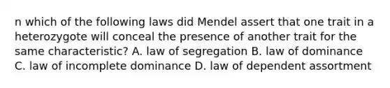 n which of the following laws did Mendel assert that one trait in a heterozygote will conceal the presence of another trait for the same characteristic? A. law of segregation B. law of dominance C. law of incomplete dominance D. law of dependent assortment