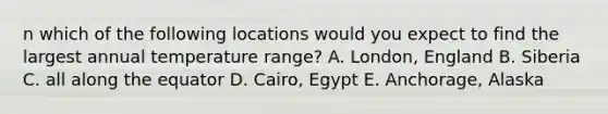 n which of the following locations would you expect to find the largest annual temperature range? A. London, England B. Siberia C. all along the equator D. Cairo, Egypt E. Anchorage, Alaska