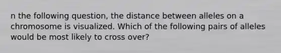 n the following question, the distance between alleles on a chromosome is visualized. Which of the following pairs of alleles would be most likely to cross over?