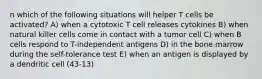 n which of the following situations will helper T cells be activated? A) when a cytotoxic T cell releases cytokines B) when natural killer cells come in contact with a tumor cell C) when B cells respond to T-independent antigens D) in the bone marrow during the self-tolerance test E) when an antigen is displayed by a dendritic cell (43-13)