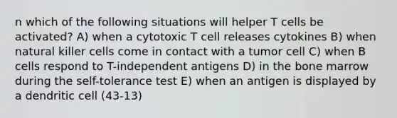 n which of the following situations will helper T cells be activated? A) when a cytotoxic T cell releases cytokines B) when natural killer cells come in contact with a tumor cell C) when B cells respond to T-independent antigens D) in the bone marrow during the self-tolerance test E) when an antigen is displayed by a dendritic cell (43-13)