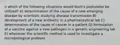 n which of the following situations would Koch's postulates be utilized? A) determination of the cause of a new emerging disease by scientists studying disease transmission B) development of a new antibiotic in a pharmaceutical lab C) determination of the cause of cancer in a patient D) formulation of a vaccine against a new pathogen in a genetic engineering lab E) whenever the scientific method is used to investigate a microbiological problem