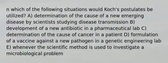 n which of the following situations would Koch's postulates be utilized? A) determination of the cause of a new emerging disease by scientists studying disease transmission B) development of a new antibiotic in a pharmaceutical lab C) determination of the cause of cancer in a patient D) formulation of a vaccine against a new pathogen in a genetic engineering lab E) whenever the scientific method is used to investigate a microbiological problem