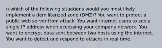 n which of the following situations would you most likely implement a demilitarized zone (DMZ)? You want to protect a public web server from attack. You want internet users to see a single IP address when accessing your company network. You want to encrypt data sent between two hosts using the internet. You want to detect and respond to attacks in real time.