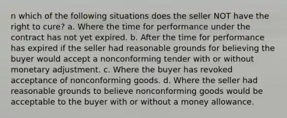 n which of the following situations does the seller NOT have the right to cure? a. Where the time for performance under the contract has not yet expired. b. After the time for performance has expired if the seller had reasonable grounds for believing the buyer would accept a nonconforming tender with or without monetary adjustment. c. Where the buyer has revoked acceptance of nonconforming goods. d. Where the seller had reasonable grounds to believe nonconforming goods would be acceptable to the buyer with or without a money allowance.