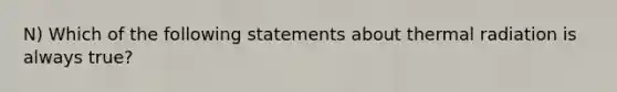 N) Which of the following statements about thermal radiation is always true?