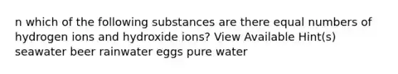 n which of the following substances are there equal numbers of hydrogen ions and hydroxide ions? View Available Hint(s) seawater beer rainwater eggs pure water