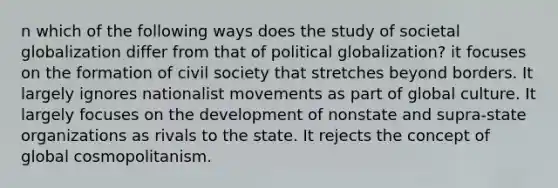 n which of the following ways does the study of societal globalization differ from that of political globalization? it focuses on the formation of civil society that stretches beyond borders. It largely ignores nationalist movements as part of global culture. It largely focuses on the development of nonstate and supra-state organizations as rivals to the state. It rejects the concept of global cosmopolitanism.