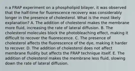 n a FRAP experiment on a phospholipid bilayer, it was observed that the half-time for fluorescence recovery was considerably longer in the presence of cholesterol. What is the most likely explanation? A. The addition of cholesterol makes the membrane more fluid, increasing the rate of lateral diffusion. B. The cholesterol molecules block the photobleaching effect, making it difficult to recover the fluorescence. C. The presence of cholesterol affects the fluorescence of the dye, making it harder to recover. D. The addition of cholesterol does not affect membrane fluidity but affects the FRAP technique itself. E. The addition of cholesterol makes the membrane less fluid, slowing down the rate of lateral diffusion.