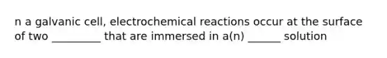 n a galvanic cell, electrochemical reactions occur at the surface of two _________ that are immersed in a(n) ______ solution