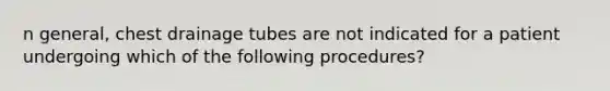 n general, chest drainage tubes are not indicated for a patient undergoing which of the following procedures?