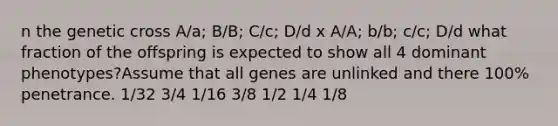 n the genetic cross A/a; B/B; C/c; D/d x A/A; b/b; c/c; D/d what fraction of the offspring is expected to show all 4 dominant phenotypes?Assume that all genes are unlinked and there 100% penetrance. 1/32 3/4 1/16 3/8 1/2 1/4 1/8