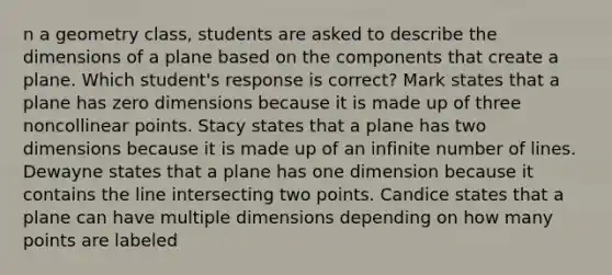 n a geometry class, students are asked to describe the dimensions of a plane based on the components that create a plane. Which student's response is correct? Mark states that a plane has zero dimensions because it is made up of three noncollinear points. Stacy states that a plane has two dimensions because it is made up of an infinite number of lines. Dewayne states that a plane has one dimension because it contains the line intersecting two points. Candice states that a plane can have multiple dimensions depending on how many points are labeled