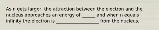 As n gets larger, the attraction between the electron and the nucleus approaches an energy of ______ and when n equals infinity the electron is ___________________ from the nucleus.