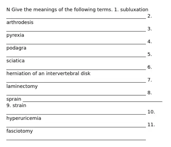 N Give the meanings of the following terms. 1. subluxation __________________________________________________________ 2. arthrodesis __________________________________________________________ 3. pyrexia __________________________________________________________ 4. podagra __________________________________________________________ 5. sciatica __________________________________________________________ 6. herniation of an intervertebral disk __________________________________________________________ 7. laminectomy __________________________________________________________ 8. sprain __________________________________________________________ 9. strain __________________________________________________________ 10. hyperuricemia __________________________________________________________ 11. fasciotomy __________________________________________________________