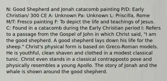 N: Good Shepherd and Jonah catacomb painting P/D: Early Christian/ 300 CE A: Unknown Pa: Unknown L: Priscilla, Rome M/T: Fresco painting F: To depict the life and teachings of Jesus. C: Found in a catacomb during the Early Christian period I: Refers to a passage from the Gospel of John in which Christ said, "I am the good shepherd. A good shepherd lays down his life for the sheep." Christ's physical form is based on Greco-Roman models. He is youthful, clean shaven and clothed in a modest classical tunic. Christ even stands in a classical contrapposto pose and physically resembles a young Apollo. The story of Jonah and the whale is shown around the good shepherd.